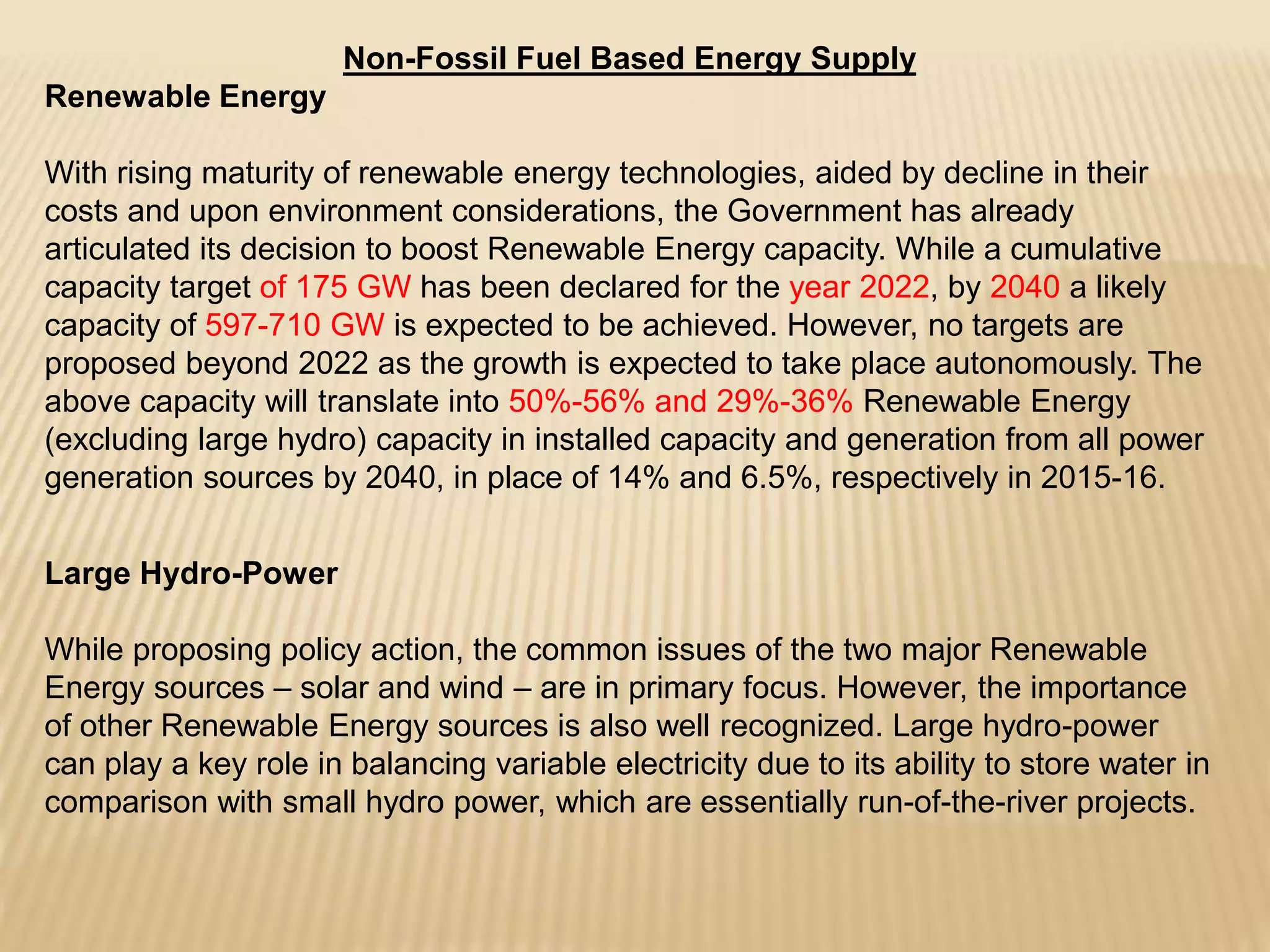 Non-Fossil Fuel Based Energy Supply
Renewable Energy
With rising maturity of renewable energy technologies, aided by decline in their
costs and upon environment considerations, the Government has already
articulated its decision to boost Renewable Energy capacity. While a cumulative
capacity target of 175 GW has been declared for the year 2022, by 2040 a likely
capacity of 597-710 GW is expected to be achieved. However, no targets are
proposed beyond 2022 as the growth is expected to take place autonomously. The
above capacity will translate into 50%-56% and 29%-36% Renewable Energy
(excluding large hydro) capacity in installed capacity and generation from all power
generation sources by 2040, in place of 14% and 6.5%, respectively in 2015-16.
Large Hydro-Power
While proposing policy action, the common issues of the two major Renewable
Energy sources – solar and wind – are in primary focus. However, the importance
of other Renewable Energy sources is also well recognized. Large hydro-power
can play a key role in balancing variable electricity due to its ability to store water in
comparison with small hydro power, which are essentially run-of-the-river projects.
 
