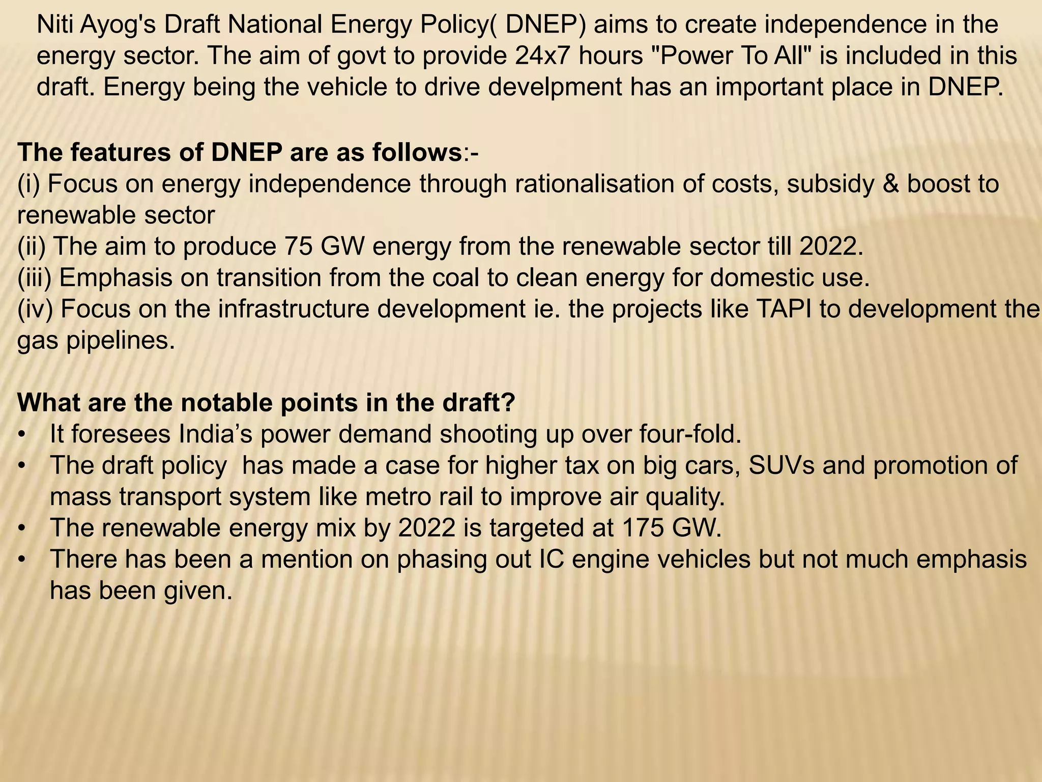 Niti Ayog's Draft National Energy Policy( DNEP) aims to create independence in the
energy sector. The aim of govt to provide 24x7 hours "Power To All" is included in this
draft. Energy being the vehicle to drive develpment has an important place in DNEP.
The features of DNEP are as follows:-
(i) Focus on energy independence through rationalisation of costs, subsidy & boost to
renewable sector
(ii) The aim to produce 75 GW energy from the renewable sector till 2022.
(iii) Emphasis on transition from the coal to clean energy for domestic use.
(iv) Focus on the infrastructure development ie. the projects like TAPI to development the
gas pipelines.
What are the notable points in the draft?
• It foresees India’s power demand shooting up over four-fold.
• The draft policy has made a case for higher tax on big cars, SUVs and promotion of
mass transport system like metro rail to improve air quality.
• The renewable energy mix by 2022 is targeted at 175 GW.
• There has been a mention on phasing out IC engine vehicles but not much emphasis
has been given.
 