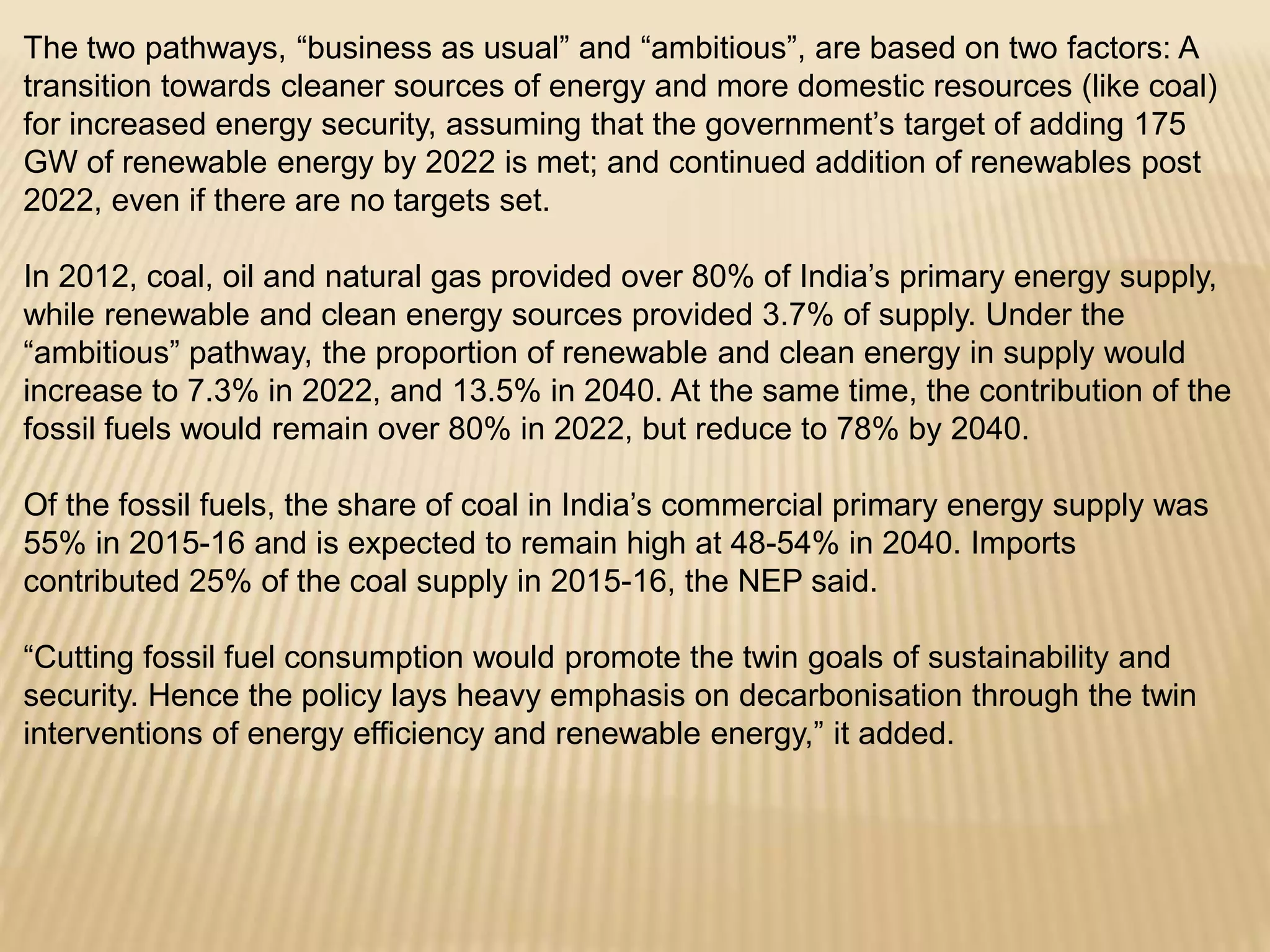 The two pathways, “business as usual” and “ambitious”, are based on two factors: A
transition towards cleaner sources of energy and more domestic resources (like coal)
for increased energy security, assuming that the government’s target of adding 175
GW of renewable energy by 2022 is met; and continued addition of renewables post
2022, even if there are no targets set.
In 2012, coal, oil and natural gas provided over 80% of India’s primary energy supply,
while renewable and clean energy sources provided 3.7% of supply. Under the
“ambitious” pathway, the proportion of renewable and clean energy in supply would
increase to 7.3% in 2022, and 13.5% in 2040. At the same time, the contribution of the
fossil fuels would remain over 80% in 2022, but reduce to 78% by 2040.
Of the fossil fuels, the share of coal in India’s commercial primary energy supply was
55% in 2015-16 and is expected to remain high at 48-54% in 2040. Imports
contributed 25% of the coal supply in 2015-16, the NEP said.
“Cutting fossil fuel consumption would promote the twin goals of sustainability and
security. Hence the policy lays heavy emphasis on decarbonisation through the twin
interventions of energy efficiency and renewable energy,” it added.
 