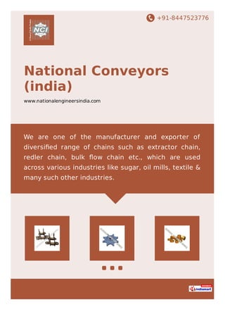 +91-8447523776
National Conveyors
(india)
www.nationalengineersindia.com
We are one of the manufacturer and exporter of
diversiﬁed range of chains such as extractor chain,
redler chain, bulk ﬂow chain etc., which are used
across various industries like sugar, oil mills, textile &
many such other industries.
 