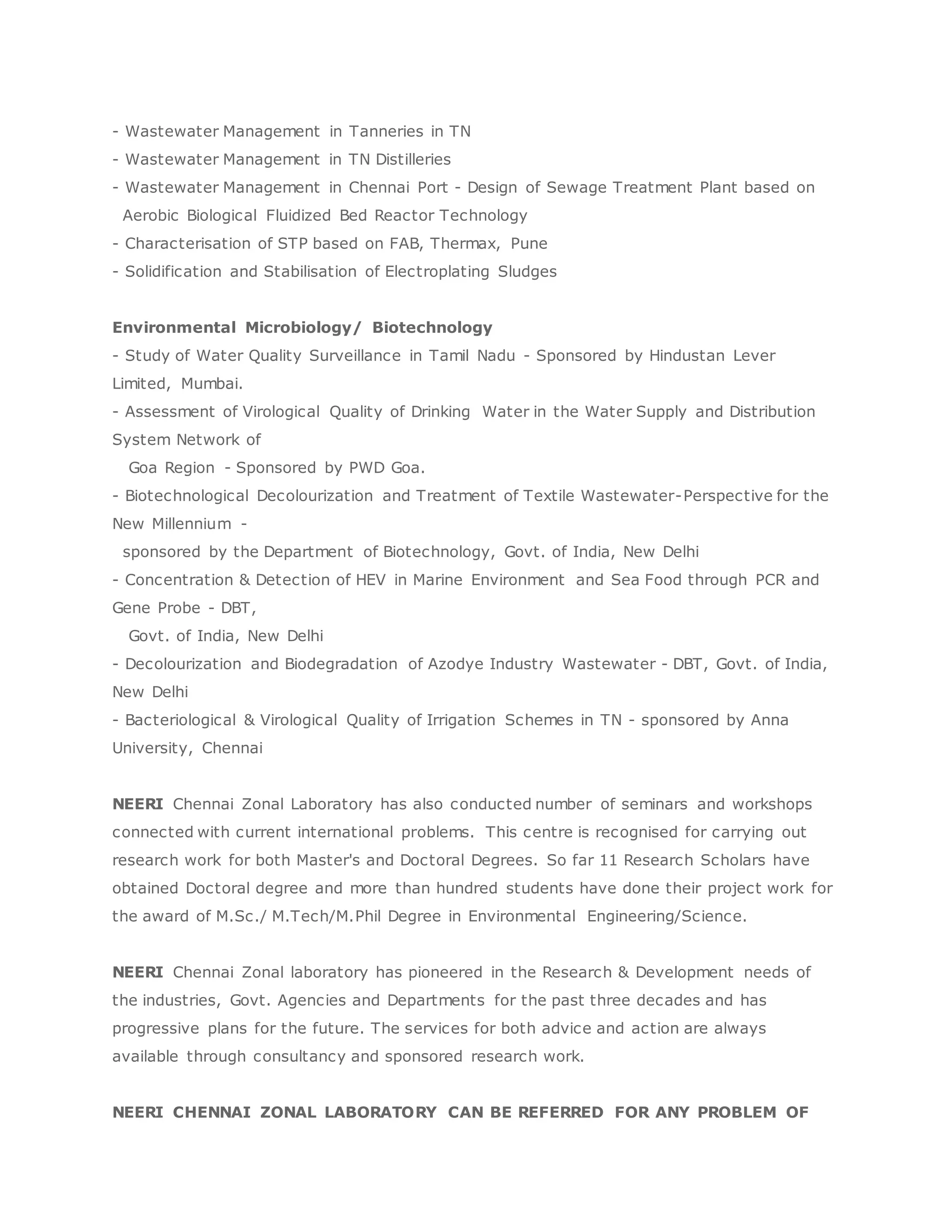 - Wastewater Management in Tanneries in TN
- Wastewater Management in TN Distilleries
- Wastewater Management in Chennai Port - Design of Sewage Treatment Plant based on
Aerobic Biological Fluidized Bed Reactor Technology
- Characterisation of STP based on FAB, Thermax, Pune
- Solidification and Stabilisation of Electroplating Sludges
Environmental Microbiology/ Biotechnology
- Study of Water Quality Surveillance in Tamil Nadu - Sponsored by Hindustan Lever
Limited, Mumbai.
- Assessment of Virological Quality of Drinking Water in the Water Supply and Distribution
System Network of
Goa Region - Sponsored by PWD Goa.
- Biotechnological Decolourization and Treatment of Textile Wastewater-Perspective for the
New Millennium -
sponsored by the Department of Biotechnology, Govt. of India, New Delhi
- Concentration & Detection of HEV in Marine Environment and Sea Food through PCR and
Gene Probe - DBT,
Govt. of India, New Delhi
- Decolourization and Biodegradation of Azodye Industry Wastewater - DBT, Govt. of India,
New Delhi
- Bacteriological & Virological Quality of Irrigation Schemes in TN - sponsored by Anna
University, Chennai
NEERI Chennai Zonal Laboratory has also conducted number of seminars and workshops
connected with current international problems. This centre is recognised for carrying out
research work for both Master's and Doctoral Degrees. So far 11 Research Scholars have
obtained Doctoral degree and more than hundred students have done their project work for
the award of M.Sc./ M.Tech/M.Phil Degree in Environmental Engineering/Science.
NEERI Chennai Zonal laboratory has pioneered in the Research & Development needs of
the industries, Govt. Agencies and Departments for the past three decades and has
progressive plans for the future. The services for both advice and action are always
available through consultancy and sponsored research work.
NEERI CHENNAI ZONAL LABORATORY CAN BE REFERRED FOR ANY PROBLEM OF
 