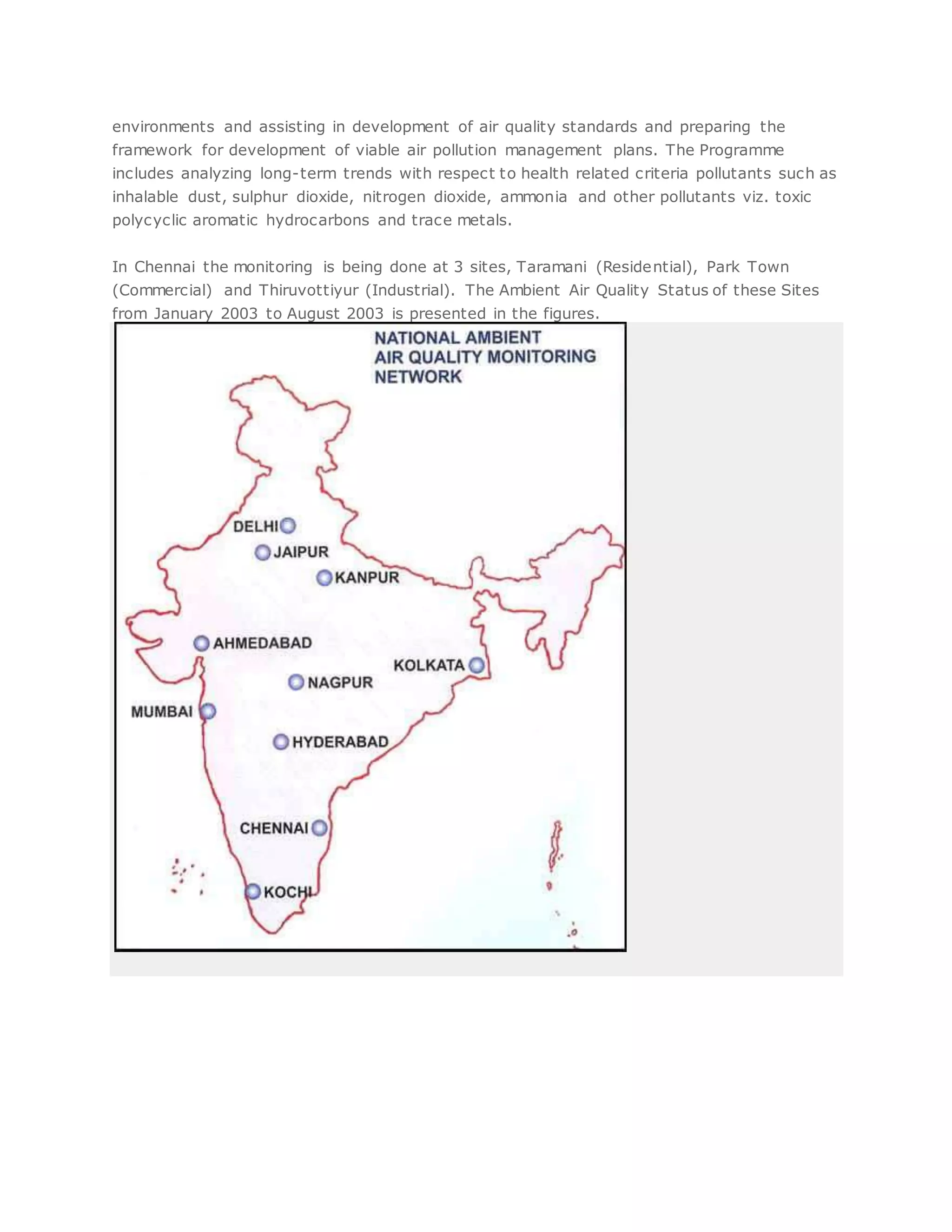 environments and assisting in development of air quality standards and preparing the
framework for development of viable air pollution management plans. The Programme
includes analyzing long-term trends with respect to health related criteria pollutants such as
inhalable dust, sulphur dioxide, nitrogen dioxide, ammonia and other pollutants viz. toxic
polycyclic aromatic hydrocarbons and trace metals.
In Chennai the monitoring is being done at 3 sites, Taramani (Residential), Park Town
(Commercial) and Thiruvottiyur (Industrial). The Ambient Air Quality Status of these Sites
from January 2003 to August 2003 is presented in the figures.
 