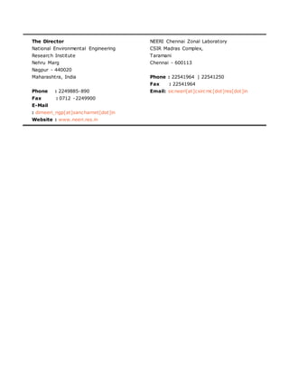The Director
National Environmental Engineering
Research Institute
Nehru Marg
Nagpur - 440020
Maharashtra, India
Phone : 2249885-890
Fax : 0712 -2249900
E-Mail
: dirneeri_ngp[at]sancharnet[dot]in
Website : www.neeri.res.in
NEERI Chennai Zonal Laboratory
CSIR Madras Complex,
Taramani
Chennai - 600113
Phone : 22541964 | 22541250
Fax : 22541964
Email: sicneeri[at]csircmc[dot]res[dot]in
 