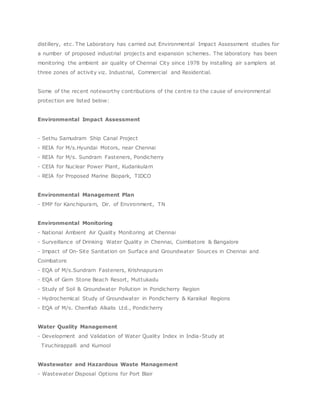 distillery, etc. The Laboratory has carried out Environmental Impact Assessment studies for
a number of proposed industrial projects and expansion schemes. The laboratory has been
monitoring the ambient air quality of Chennai City since 1978 by installing air samplers at
three zones of activity viz. Industrial, Commercial and Residential.
Some of the recent noteworthy contributions of the centre to the cause of environmental
protection are listed below:
Environmental Impact Assessment
- Sethu Samudram Ship Canal Project
- REIA for M/s.Hyundai Motors, near Chennai
- REIA for M/s. Sundram Fasteners, Pondicherry
- CEIA for Nuclear Power Plant, Kudankulam
- REIA for Proposed Marine Biopark, TIDCO
Environmental Management Plan
- EMP for Kanchipuram, Dir. of Environment, TN
Environmental Monitoring
- National Ambient Air Quality Monitoring at Chennai
- Surveillance of Drinking Water Quality in Chennai, Coimbatore & Bangalore
- Impact of On-Site Sanitation on Surface and Groundwater Sources in Chennai and
Coimbatore
- EQA of M/s.Sundram Fasteners, Krishnapuram
- EQA of Gem Stone Beach Resort, Muttukadu
- Study of Soil & Groundwater Pollution in Pondicherry Region
- Hydrochemical Study of Groundwater in Pondicherry & Karaikal Regions
- EQA of M/s. Chemfab Alkalis Ltd., Pondicherry
Water Quality Management
- Development and Validation of Water Quality Index in India-Study at
Tiruchirappalli and Kurnool
Wastewater and Hazardous Waste Management
- Wastewater Disposal Options for Port Blair
 