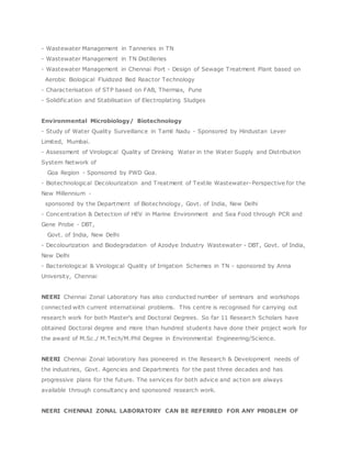 - Wastewater Management in Tanneries in TN
- Wastewater Management in TN Distilleries
- Wastewater Management in Chennai Port - Design of Sewage Treatment Plant based on
Aerobic Biological Fluidized Bed Reactor Technology
- Characterisation of STP based on FAB, Thermax, Pune
- Solidification and Stabilisation of Electroplating Sludges
Environmental Microbiology/ Biotechnology
- Study of Water Quality Surveillance in Tamil Nadu - Sponsored by Hindustan Lever
Limited, Mumbai.
- Assessment of Virological Quality of Drinking Water in the Water Supply and Distribution
System Network of
Goa Region - Sponsored by PWD Goa.
- Biotechnological Decolourization and Treatment of Textile Wastewater-Perspective for the
New Millennium -
sponsored by the Department of Biotechnology, Govt. of India, New Delhi
- Concentration & Detection of HEV in Marine Environment and Sea Food through PCR and
Gene Probe - DBT,
Govt. of India, New Delhi
- Decolourization and Biodegradation of Azodye Industry Wastewater - DBT, Govt. of India,
New Delhi
- Bacteriological & Virological Quality of Irrigation Schemes in TN - sponsored by Anna
University, Chennai
NEERI Chennai Zonal Laboratory has also conducted number of seminars and workshops
connected with current international problems. This centre is recognised for carrying out
research work for both Master's and Doctoral Degrees. So far 11 Research Scholars have
obtained Doctoral degree and more than hundred students have done their project work for
the award of M.Sc./ M.Tech/M.Phil Degree in Environmental Engineering/Science.
NEERI Chennai Zonal laboratory has pioneered in the Research & Development needs of
the industries, Govt. Agencies and Departments for the past three decades and has
progressive plans for the future. The services for both advice and action are always
available through consultancy and sponsored research work.
NEERI CHENNAI ZONAL LABORATORY CAN BE REFERRED FOR ANY PROBLEM OF
 