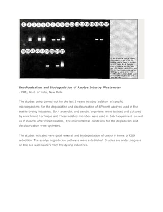 Decolourization and Biodegradation of Azodye Industry Wastewater
- DBT, Govt. of India, New Delhi
The studies being carried out for the last 3 years included isolation of specific
microorganisms for the degradation and decolourization of different azodyes used in the
textile dyeing industries. Both anaerobic and aerobic organisms were isolated and cultured
by enrichment technique and these isolated microbes were used in batch experiment as well
as in column after immobilization. The environmental conditions for the degradation and
decolourization were optimised.
The studies indicated very good removal and biodegradation of colour in terms of COD
reduction. The azodye degradation pathways were established. Studies are under progress
on the live wastewaters from the dyeing industries.
 