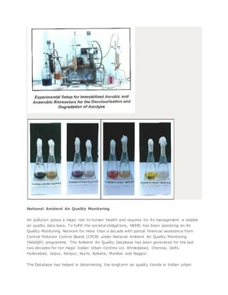 National Ambient Air Quality Monitoring
Air pollution poses a major risk to human health and requires for its management a reliable
air quality data base. To fulfill the societal obligations, NEERI has been operating an Air
Quality Monitoring Network for more than a decade with partial financial assistance from
Central Pollution Control Board (CPCB) under National Ambient Air Quality Monitoring
(NAAQM) programme. The Ambient Air Quality Database has been generated for the last
two decades for ten major Indian Urban Centres viz. Ahmedabad, Chennai, Delhi,
Hyderabad, Jaipur, Kanpur, Kochi, Kolkata, Mumbai and Nagpur.
The Database has helped in determining the longterm air quality trends in Indian urban
 