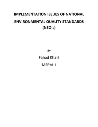 IMPLEMENTATION ISSUES OF NATIONAL
ENVIRONMENTAL QUALITY STANDARDS
            (NEQ’s)




                By

           Fahad Khalil
             MSEM-1
 
