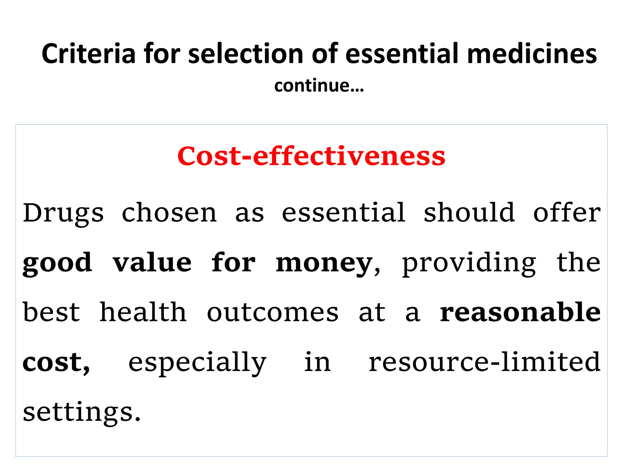 Criteria for selection of essential medicines
continue…
Cost-effectiveness
Drugs chosen as essential should offer
good value for money, providing the
best health outcomes at a reasonable
cost, especially in resource-limited
settings.
 