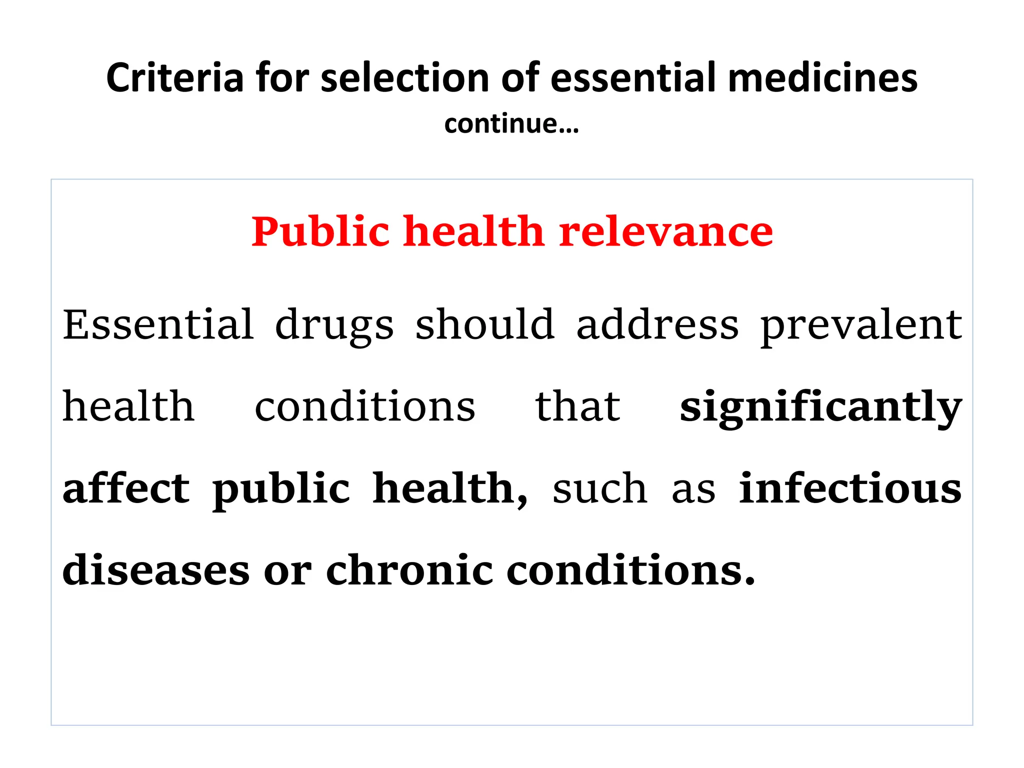 Criteria for selection of essential medicines
continue…
Public health relevance
Essential drugs should address prevalent
health conditions that significantly
affect public health, such as infectious
diseases or chronic conditions.
 