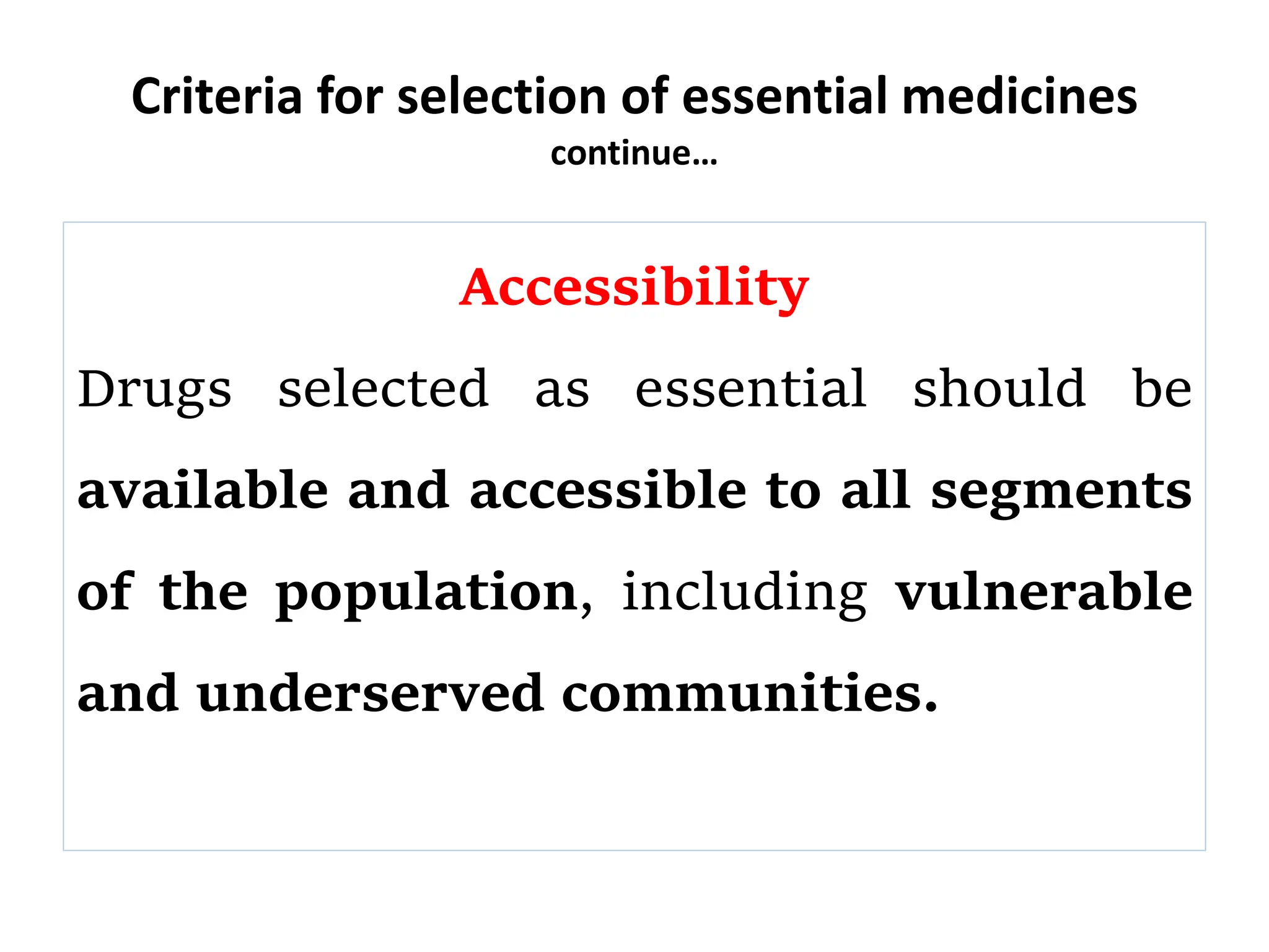 Criteria for selection of essential medicines
continue…
Accessibility
Drugs selected as essential should be
available and accessible to all segments
of the population, including vulnerable
and underserved communities.
 