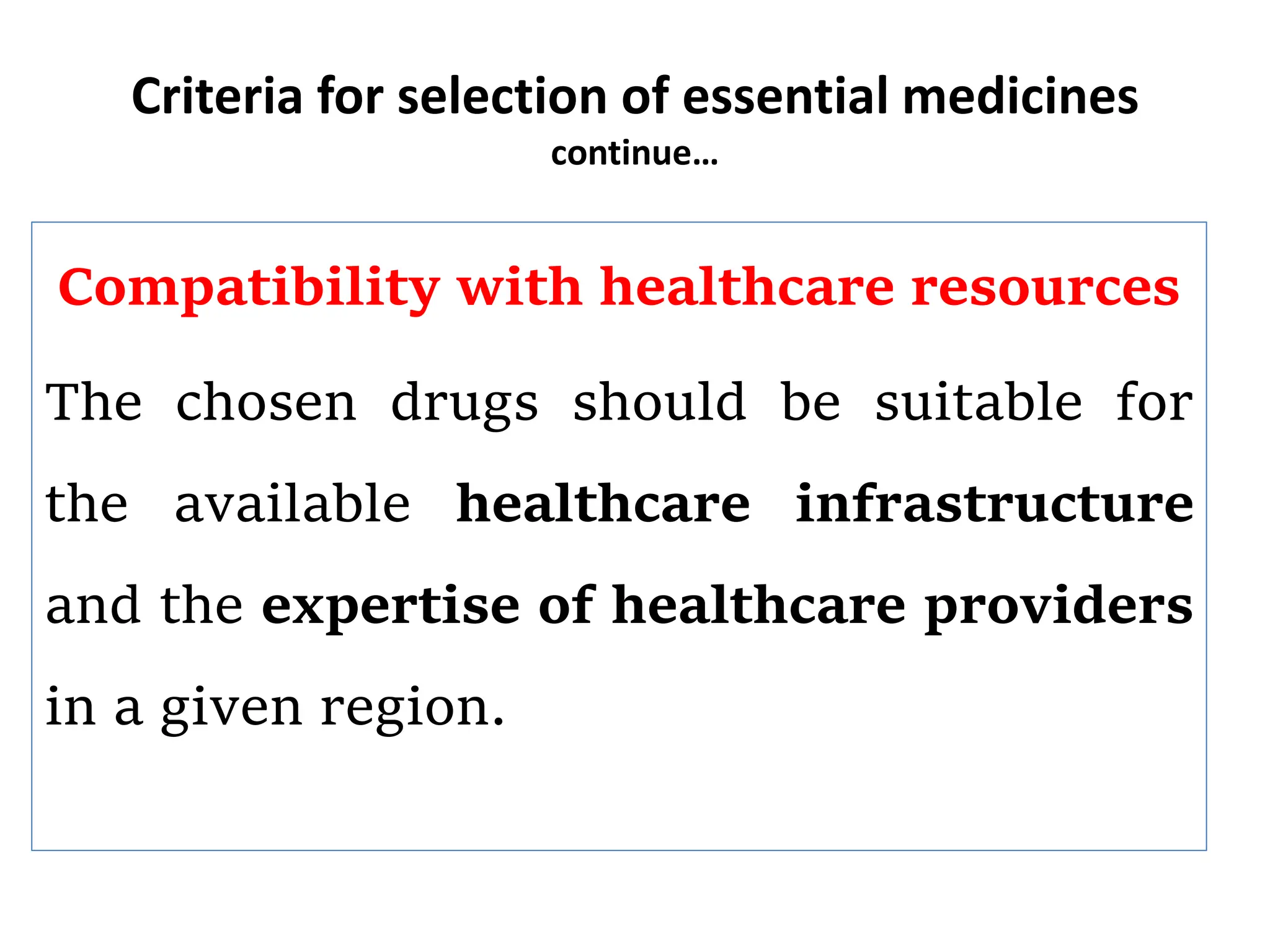 Criteria for selection of essential medicines
continue…
Compatibility with healthcare resources
The chosen drugs should be suitable for
the available healthcare infrastructure
and the expertise of healthcare providers
in a given region.
 