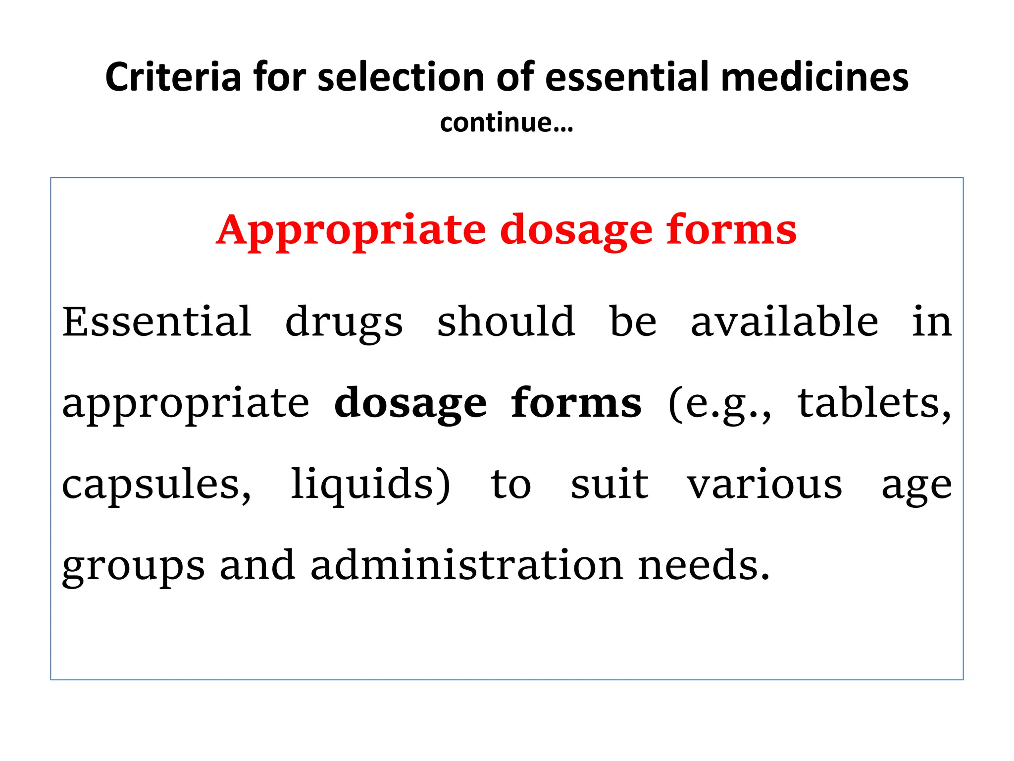 Criteria for selection of essential medicines
continue…
Appropriate dosage forms
Essential drugs should be available in
appropriate dosage forms (e.g., tablets,
capsules, liquids) to suit various age
groups and administration needs.
 
