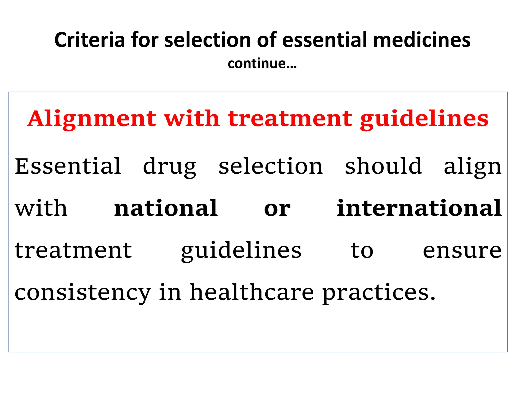 Criteria for selection of essential medicines
continue…
Alignment with treatment guidelines
Essential drug selection should align
with national or international
treatment guidelines to ensure
consistency in healthcare practices.
 