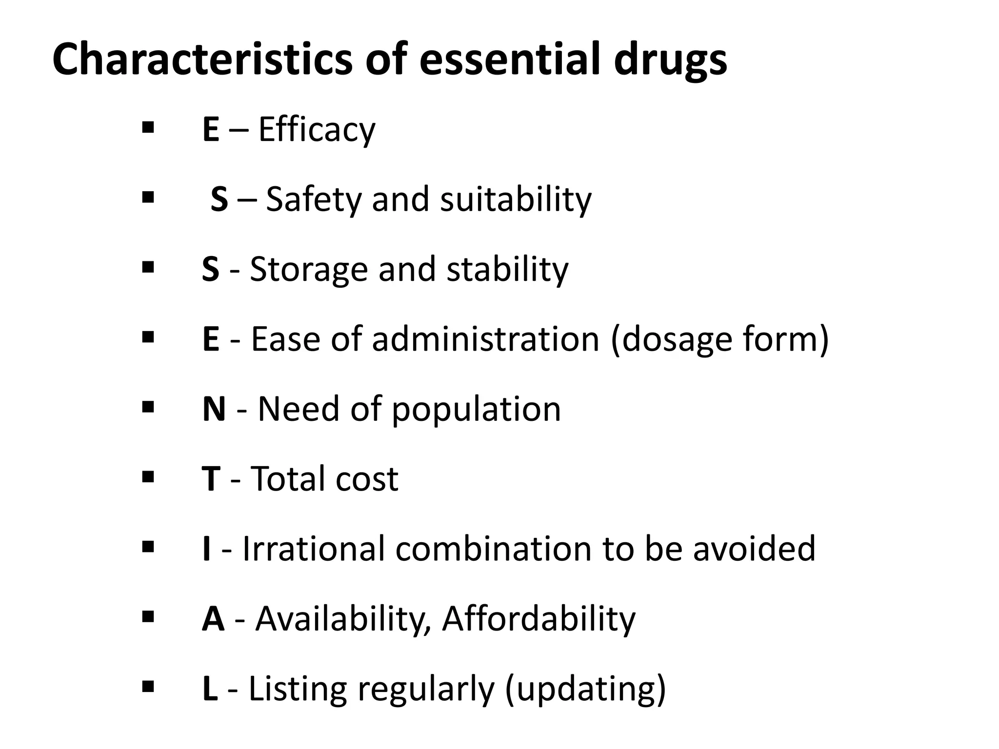 Characteristics of essential drugs
 E – Efficacy
 S – Safety and suitability
 S - Storage and stability
 E - Ease of administration (dosage form)
 N - Need of population
 T - Total cost
 I - Irrational combination to be avoided
 A - Availability, Affordability
 L - Listing regularly (updating)
 