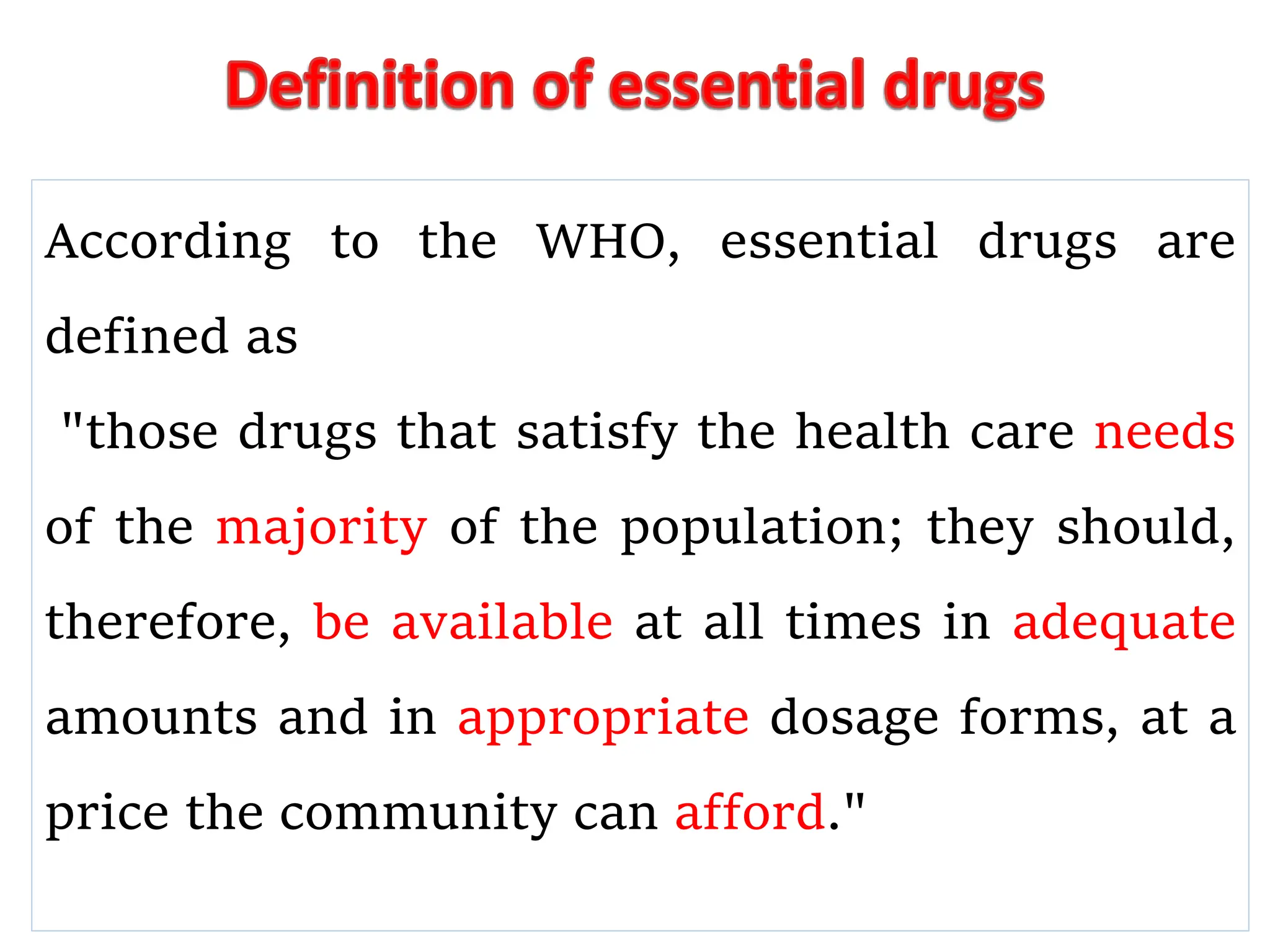 According to the WHO, essential drugs are
defined as
"those drugs that satisfy the health care needs
of the majority of the population; they should,
therefore, be available at all times in adequate
amounts and in appropriate dosage forms, at a
price the community can afford."
 