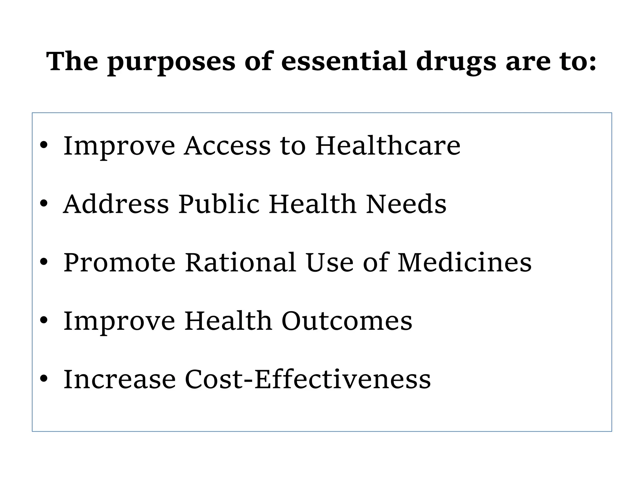 The purposes of essential drugs are to:
• Improve Access to Healthcare
• Address Public Health Needs
• Promote Rational Use of Medicines
• Improve Health Outcomes
• Increase Cost-Effectiveness
 