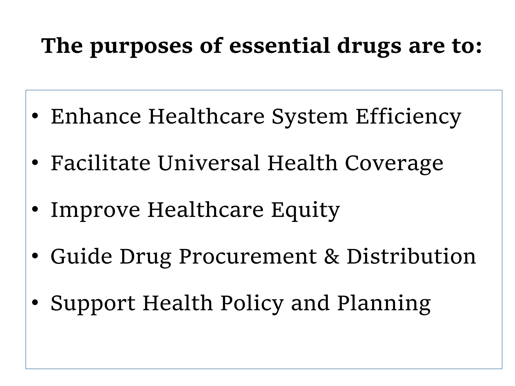 The purposes of essential drugs are to:
• Enhance Healthcare System Efficiency
• Facilitate Universal Health Coverage
• Improve Healthcare Equity
• Guide Drug Procurement & Distribution
• Support Health Policy and Planning
 