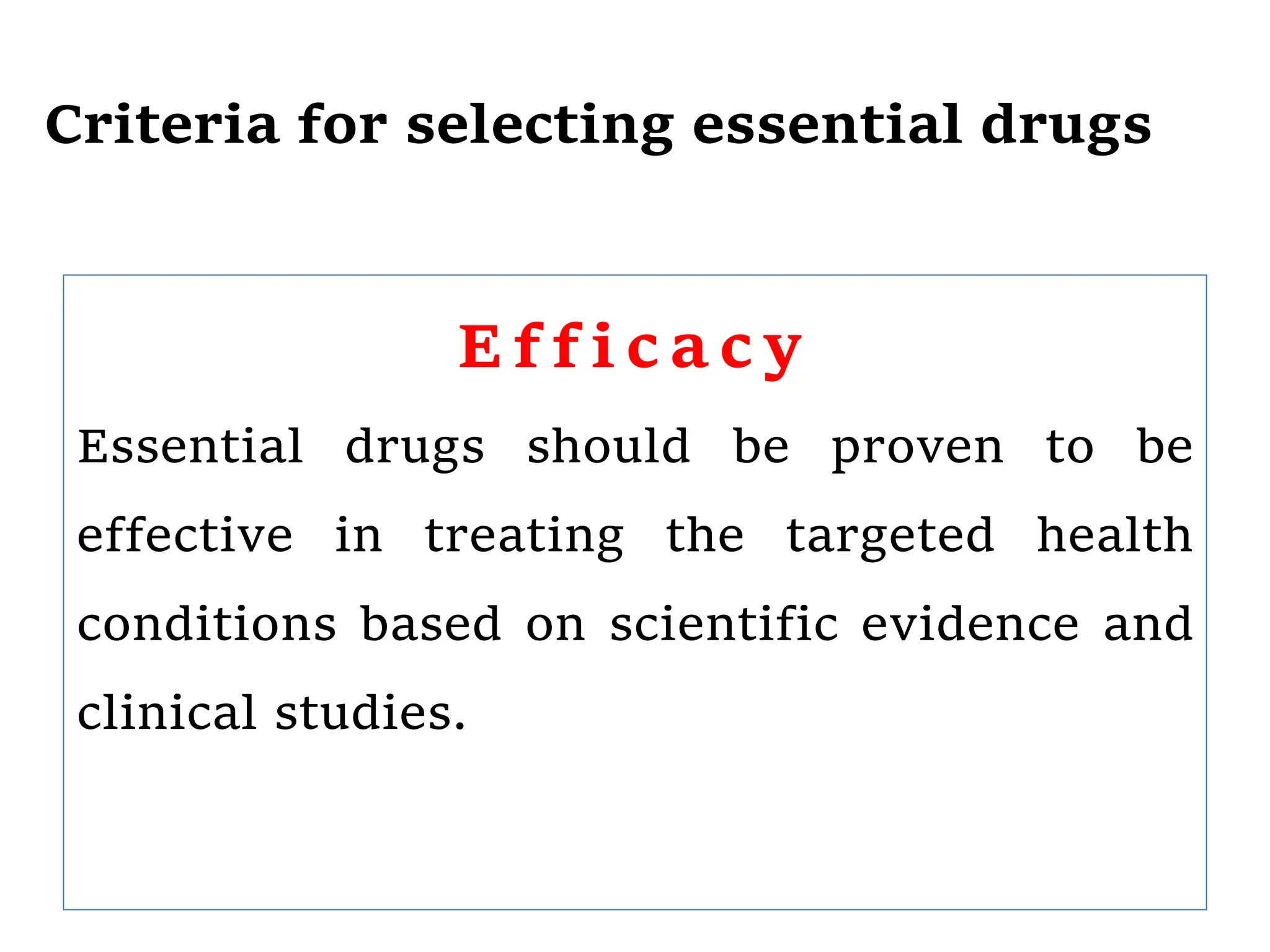 Criteria for selecting essential drugs
E f f i c a c y
Essential drugs should be proven to be
effective in treating the targeted health
conditions based on scientific evidence and
clinical studies.
 