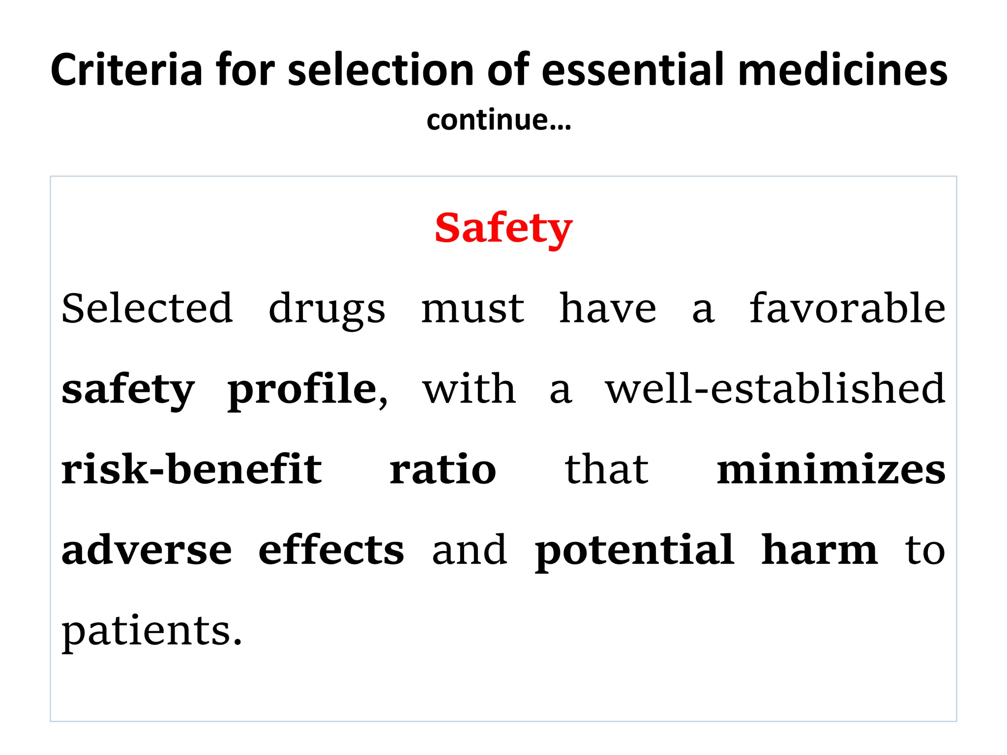 Criteria for selection of essential medicines
continue…
Safety
Selected drugs must have a favorable
safety profile, with a well-established
risk-benefit ratio that minimizes
adverse effects and potential harm to
patients.
 