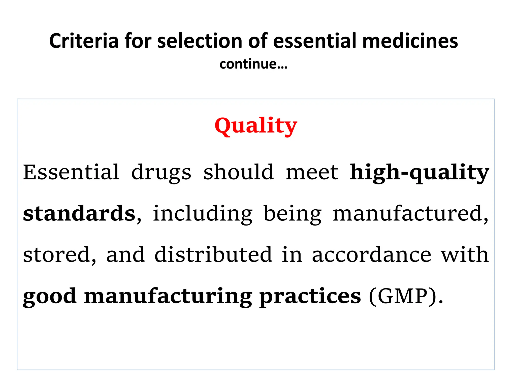 Criteria for selection of essential medicines
continue…
Quality
Essential drugs should meet high-quality
standards, including being manufactured,
stored, and distributed in accordance with
good manufacturing practices (GMP).
 