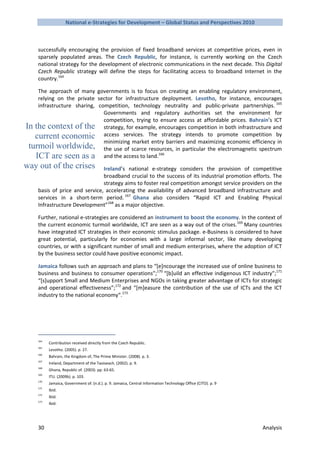 National e-Strategies for Development – Global Status and Perspectives 2010



    successfully encouraging the provision of fixed broadband services at competitive prices, even in
    sparsely populated areas. The Czech Republic, for instance, is currently working on the Czech
    national strategy for the development of electronic communications in the next decade. This Digital
    Czech Republic strategy will define the steps for facilitating access to broadband Internet in the
    country.164

    The approach of many governments is to focus on creating an enabling regulatory environment,
    relying on the private sector for infrastructure deployment. Lesotho, for instance, encourages
    infrastructure sharing, competition, technology neutrality and public-private partnerships. 165
                              Governments and regulatory authorities set the environment for
                              competition, trying to ensure access at affordable prices. Bahrain’s ICT
In the context of the strategy, for example, encourages competition in both infrastructure and
   current economic access services. The strategy intends to promote competition by
                              minimizing market entry barriers and maximizing economic efficiency in
 turmoil worldwide, the use of scarce resources, in particular the electromagnetic spectrum
   ICT are seen as a and the access to land.166
way out of the crises          Ireland’s national e-strategy considers the provision of competitive
                               broadband crucial to the success of its industrial promotion efforts. The
                               strategy aims to foster real competition amongst service providers on the
    basis of price and service, accelerating the availability of advanced broadband infrastructure and
    services in a short-term period. 167 Ghana also considers “Rapid ICT and Enabling Physical
    Infrastructure Development”168 as a major objective.

    Further, national e-strategies are considered an instrument to boost the economy. In the context of
    the current economic turmoil worldwide, ICT are seen as a way out of the crises.169 Many countries
    have integrated ICT strategies in their economic stimulus package. e-Business is considered to have
    great potential, particularly for economies with a large informal sector, like many developing
    countries, or with a significant number of small and medium enterprises, where the adoption of ICT
    by the business sector could have positive economic impact.

    Jamaica follows such an approach and plans to “[e]ncourage the increased use of online business to
    business and business to consumer operations”;170 “[b]uild an effective indigenous ICT industry”;171
    “[s]upport Small and Medium Enterprises and NGOs in taking greater advantage of ICTs for strategic
    and operational effectiveness”;172 and “[m]easure the contribution of the use of ICTs and the ICT
    industry to the national economy“.173




    164
          Contribution received directly from the Czech Republic.
    165
          Lesotho. (2005). p. 27.
    166
          Bahrain, the Kingdom of, The Prime Minister. (2008). p. 3.
    167
          Ireland, Department of the Taoiseach. (2002). p. 9.
    168
          Ghana, Republic of. (2003). pp. 63-65.
    169
          ITU. (2009b). p. 103.
    170
          Jamaica, Government of. (n.d.). p. 9. Jamaica, Central Information Technology Office (CITO). p. 9
    171
          Ibid.
    172
          Ibid.
    173
          Ibid.




    30                                                                                                        Analysis
 