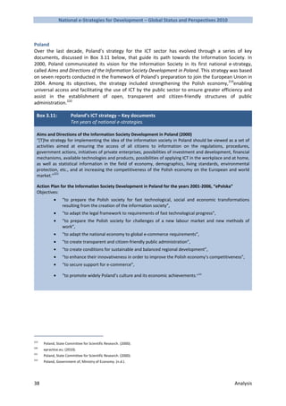 National e-Strategies for Development – Global Status and Perspectives 2010



Poland
Over the last decade, Poland’s strategy for the ICT sector has evolved through a series of key
documents, discussed in Box 3.11 below, that guide its path towards the Information Society. In
2000, Poland communicated its vision for the Information Society in its first national e-strategy,
called Aims and Directions of the Information Society Development in Poland. This strategy was based
on seven reports conducted in the framework of Poland’s preparation to join the European Union in
2004. Among its objectives, the strategy included strengthening the Polish economy,219enabling
universal access and facilitating the use of ICT by the public sector to ensure greater efficiency and
assist in the establishment of open, transparent and citizen-friendly structures of public
administration.220

  Box 3.11:            Poland’s ICT strategy – Key documents
                       Ten years of national e-strategies.

  Aims and Directions of the Information Society Development in Poland (2000)
  “[T]he strategy for implementing the idea of the information society in Poland should be viewed as a set of
  activities aimed at ensuring the access of all citizens to information on the regulations, procedures,
  government actions, initiatives of private enterprises, possibilities of investment and development, financial
  mechanisms, available technologies and products, possibilities of applying ICT in the workplace and at home,
  as well as statistical information in the field of economy, demographics, living standards, environmental
  protection, etc., and at increasing the competitiveness of the Polish economy on the European and world
  market.”221

  Action Plan for the Information Society Development in Poland for the years 2001-2006, “ePolska”
  Objectives:
            •     “to prepare the Polish society for fast technological, social and economic transformations
                  resulting from the creation of the information society”,
            •     “to adapt the legal framework to requirements of fast technological progress”,
            •     “to prepare the Polish society for challenges of a new labour market and new methods of
                  work”,
            •     “to adapt the national economy to global e-commerce requirements”,
            •     “to create transparent and citizen-friendly public administration”,
            •     “to create conditions for sustainable and balanced regional development”,
            •     “to enhance their innovativeness in order to improve the Polish economy’s competitiveness”,
            •     “to secure support for e-commerce”,

            •     “to promote widely Poland’s culture and its economic achievements.”222




219
      Poland, State Committee for Scientific Research. (2000).
220
      epractice.eu. (2010).
221
      Poland, State Committee for Scientific Research. (2000).
222
      Poland, Government of, Ministry of Economy. (n.d.).




38                                                                                                      Analysis
 