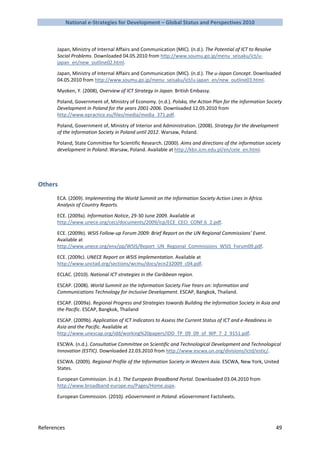 National e-Strategies for Development – Global Status and Perspectives 2010



       Japan, Ministry of Internal Affairs and Communication (MIC). (n.d.). The Potential of ICT to Resolve
       Social Problems. Downloaded 04.05.2010 from http://www.soumu.go.jp/menu_seisaku/ict/u-
       japan_en/new_outline02.html.

       Japan, Ministry of Internal Affairs and Communication (MIC). (n.d.). The u-Japan Concept. Downloaded
       04.05.2010 from http://www.soumu.go.jp/menu_seisaku/ict/u-japan_en/new_outline03.html.

       Myoken, Y. (2008), Overview of ICT Strategy in Japan. British Embassy.

       Poland, Government of, Ministry of Economy. (n.d.). Polska, the Action Plan for the Information Society
       Development in Poland for the years 2001-2006. Downloaded 12.05.2010 from
       http://www.epractice.eu/files/media/media_371.pdf.

       Poland, Government of, Ministry of Interior and Administration. (2008). Strategy for the development
       of the Information Society in Poland until 2012. Warsaw, Poland.

       Poland, State Committee for Scientific Research. (2000). Aims and directions of the information society
       development in Poland. Warsaw, Poland. Available at http://kbn.icm.edu.pl/en/cele_en.html.




Others
       ECA. (2009). Implementing the World Summit on the Information Society Action Lines in Africa.
       Analysis of Country Reports.

       ECE. (2009a). Information Notice, 29-30 June 2009. Available at
       http://www.unece.org/ceci/documents/2009/icp/ECE_CECI_CONF.6_2.pdf.

       ECE. (2009b). WSIS Follow-up Forum 2009: Brief Report on the UN Regional Commissions’ Event.
       Available at
       http://www.unece.org/env/pp/WSIS/Report_UN_Regional_Commissions_WSIS_Forum09.pdf.

       ECE. (2009c). UNECE Report on WSIS Implementation. Available at
       http://www.unctad.org/sections/wcmu/docs/ecn232009_c04.pdf.

       ECLAC. (2010). National ICT strategies in the Caribbean region.

       ESCAP. (2008). World Summit on the Information Society Five Years on: Information and
       Communications Technology for Inclusive Development. ESCAP, Bangkok, Thailand.

       ESCAP. (2009a). Regional Progress and Strategies towards Building the Information Society in Asia and
       the Pacific. ESCAP, Bangkok, Thailand

       ESCAP. (2009b). Application of ICT Indicators to Assess the Current Status of ICT and e-Readiness in
       Asia and the Pacific. Available at
       http://www.unescap.org/idd/working%20papers/IDD_TP_09_09_of_WP_7_2_9151.pdf.

       ESCWA. (n.d.). Consultative Committee on Scientific and Technological Development and Technological
       Innovation (ESTIC). Downloaded 22.03.2010 from http://www.escwa.un.org/divisions/ictd/estic/.

       ESCWA. (2009). Regional Profile of the Information Society in Western Asia. ESCWA, New York, United
       States.

       European Commission. (n.d.). The European Broadband Portal. Downloaded 03.04.2010 from
       http://www.broadband-europe.eu/Pages/Home.aspx.

       European Commission. (2010). eGovernment in Poland. eGovernment Factsheets.




References                                                                                                    49
 