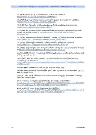 National e-Strategies for Development – Global Status and Perspectives 2010



     ITU. (2003). Geneva Plan of Action. ITU, Geneva, Switzerland. Available at
     http://www.itu.int/wsis/docs/geneva/official/poa.html#c10.

     ITU. (2004). E-agriculture Project Implementation for Kyrgyzstan. Downloaded 02.04.2010 from
     http://www.itu.int/ITU-D/success_story/story_kyrgyz.html.

     ITU. (2005). Tunis Agenda for the Information Society. ITU, Geneva, Switzerland. Available at
     http://www.itu.int/wsis/docs2/tunis/off/6rev1.html.

     ITU. (2008a). ICTs for e-Environment - Guidelines for Developing Countries, with a Focus on Climate
     Change. ITU, Geneva. Available at http://www.itu.int/ITU-D/cyb/app/docs/itu-icts-for-e-
     environment.pdf.

     ITU. (2008b). Implementing e-Health in Developing Countries. ITU, Geneva, Switzerland. Available at
     http://www.itu.int/ITU-D/cyb/app/docs/e-Health_prefinal_15092008.PDF.

     ITU. (2009a). Measuring the Information Society. ITU, Geneva, Switzerland. Available at
     http://www.itu.int/ITU-D/ict/publications/idi/2009/material/IDI2009_w5.pdf.

     ITU. (2009b). Confronting the Crisis, Its Impact on the ICT Industry. ITU, Geneva, Switzerland. Available
     at http://www.itu.int/osg/csd/emerging_trends/crisis/report-low-res.pdf.

     Labelle, R. (2005). ICT Policy Formulation and ICT Strategy Development, A Comprehensive Guide Book.
     UNDP, Bangkok, Thailand.

     Pacific Island Forum Secretariat. The Pacific Plan for Strengthening Regional Cooperation and
     Integration. (2009). Available at
     http://www.forumsec.org.fj/resources/uploads/attachments/documents/Pacific%20Regional%20Digit
     al%20Strategy.pdf.

     UNCTAD. (2006). The Development Perspective. New York, United States.

     UNCTAD. (2009). Information Economy Report 2009: Trends and Outlook in Turbulent Times. UNCTAD,
     New York, United States.

     Unwin, T. (2009). ICT4D - Information and Communication Technology for Development. Cambridge:
     Cambridge University Press.

     World Bank. (n.d.). Country Papers and JSANs/JSAs. Downloaded 15.03.2010 from
     http://web.worldbank.org/WBSITE/EXTERNAL/TOPICS/EXTPOVERTY/EXTPRS/0,,contentMDK:2020060
     8~menuPK:421515~pagePK:148956~piPK:216618~theSitePK:384201,00.html.

     World Bank. (n.d.). Income Group. Downloaded 14.03.2010 from
     http://web.worldbank.org/WBSITE/EXTERNAL/DATASTATISTICS/0,,contentMDK:20420458~menuPK:6
     4133156~pagePK:64133150~piPK:64133175~theSitePK:239419,00.html.




50                                                                                                References
 