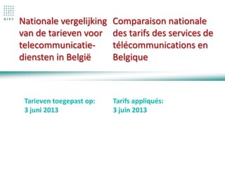 Nationale vergelijking
van de tarieven voor
telecommunicatie-
diensten in België
Comparaison nationale
des tarifs des services de
télécommunications en
Belgique
Tarieven toegepast op:
3 juni 2013
Tarifs appliqués:
3 juin 2013
 