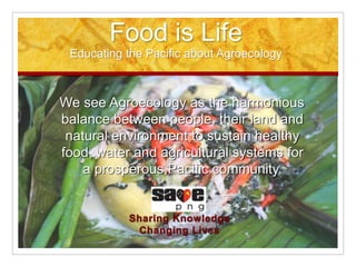 Food is Life
Educating the Pacific about Agroecology
We see Agroecology as the harmonious
balance between people, their land and
natural environment to sustain healthy
food, water and agricultural systems for
a prosperous Pacific community.
 