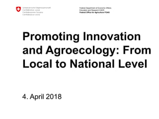 Federal Department of Economic Affairs,
Education and Research EAER
Federal Office for Agriculture FOAG
Promoting Innovation
and Agroecology: From
Local to National Level
4. April 2018
 