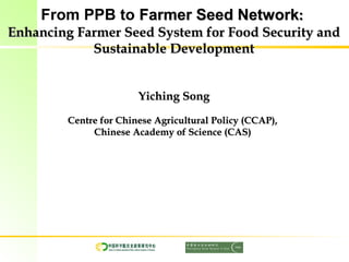 From PPB to Farmer Seed NetworkFarmer Seed Network::
Enhancing Farmer Seed System for Food Security andEnhancing Farmer Seed System for Food Security and
Sustainable DevelopmentSustainable Development
Yiching SongYiching Song
Centre for Chinese Agricultural Policy (CCAP),Centre for Chinese Agricultural Policy (CCAP),
Chinese Academy of Science (CAS)Chinese Academy of Science (CAS)
 