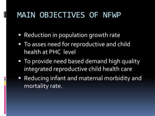 MAIN OBJECTIVES OF NFWP
 Reduction in population growth rate
 To asses need for reproductive and child
health at PHC level
 To provide need based demand high quality
integrated reproductive child health care
 Reducing infant and maternal morbidity and
mortality rate.
 