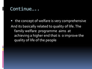 Continue…..
 the concept of welfare is very comprehensive
And its basically related to quality of life.The
family welfare programme aims at
achieving a higher end that is o improve the
quality of life of the people
 