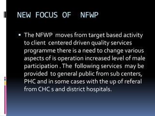 NEW FOCUS OF NFWP
 The NFWP moves from target based activity
to client centered driven quality services
programme there is a need to change various
aspects of is operation increased level of male
participation .The following services may be
provided to general public from sub centers,
PHC and in some cases with the up of referal
from CHC s and district hospitals.
 