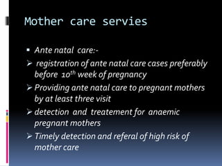 Mother care servies
 Ante natal care:-
 registration of ante natal care cases preferably
before 10th week of pregnancy
 Providing ante natal care to pregnant mothers
by at least three visit
 detection and treatement for anaemic
pregnant mothers
 Timely detection and referal of high risk of
mother care
 