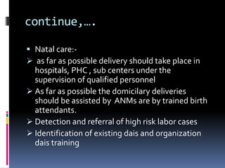 continue,….
 Natal care:-
 as far as possible delivery should take place in
hospitals, PHC , sub centers under the
supervision of qualified personnel
 As far as possible the domicilary deliveries
should be assisted by ANMs are by trained birth
attendants.
 Detection and referral of high risk labor cases
 Identification of existing dais and organization
dais training
 