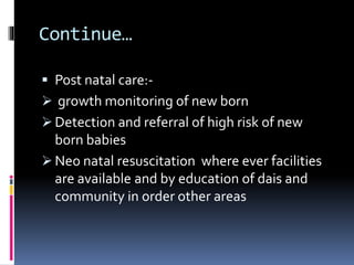 Continue…
 Post natal care:-
 growth monitoring of new born
 Detection and referral of high risk of new
born babies
 Neo natal resuscitation where ever facilities
are available and by education of dais and
community in order other areas
 