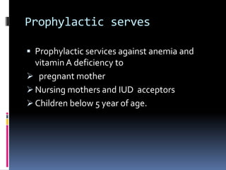 Prophylactic serves
 Prophylactic services against anemia and
vitamin A deficiency to
 pregnant mother
 Nursing mothers and IUD acceptors
 Children below 5 year of age.
 