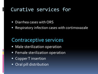 Curative services for
 Diarrhea cases with ORS
 Respiratory infection cases with cortimoxazale
Contraceptive services
 Male sterilization operation
 Female sterilization operation
 CopperT insertion
 Oral pill distribution
 