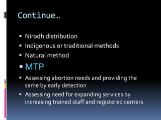 Continue…
 Nirodh distribution
 Indigenous or traditional methods
 Natural method
 MTP
 Assessing abortion needs and providing the
same by early detection
 Assessing need for expanding services by
increasing trained staff and registered centers
 