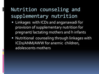 Nutrition counseling and
supplementary nutrition
 Linkages with ICDs and anganawadi for
provision of supplementary nutrition for
pregnant/ lactating mothers and h infants
 Nutritional counseling through linkages with
ICDs/ANM/AWW for anemic children,
adolescents mothers
 