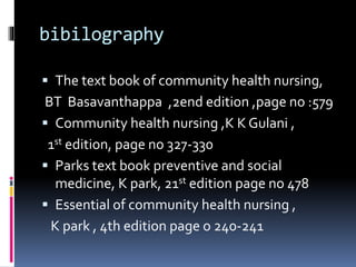 bibilography
 The text book of community health nursing,
BT Basavanthappa ,2end edition ,page no :579
 Community health nursing ,K K Gulani ,
1st edition, page no 327-330
 Parks text book preventive and social
medicine, K park, 21st edition page no 478
 Essential of community health nursing ,
K park , 4th edition page o 240-241
 
