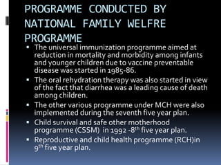 PROGRAMME CONDUCTED BY
NATIONAL FAMILY WELFRE
PROGRAMME
 The universal immunization programme aimed at
reduction in mortality and morbidity among infants
and younger children due to vaccine preventable
disease was started in 1985-86.
 The oral rehydration therapy was also started in view
of the fact that diarrhea was a leading cause of death
among children.
 The other various programme under MCH were also
implemented during the seventh five year plan.
 Child survival and safe other motherhood
programme (CSSM) in 1992 -8th five year plan.
 Reproductive and child health programme (RCH)in
9th five year plan.
 