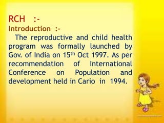 RCH :-
Introduction :-
The reproductive and child health
program was formally launched by
Gov. of India on 15th Oct 1997. As per
recommendation of International
Conference on Population and
development held in Cario in 1994.
 