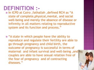  In ICPD at Cairo ,fathallah ,defined RCH as “A
state of complete,physical,mental, and social
well-being and merely the absence of disease or
infirmity in all matters relating to reproductive
system and its function and process.”
 “A state in which people have the ability to
reproduce and regulate their fertility are able to
go through pregnancy and child birth, the
outcome of pregnancy is successful in terms of
maternal and infant survival and well-being ,and
couples are able to have sexual relation free of
the fear of pregnancy and of contracting
diseases.”
 