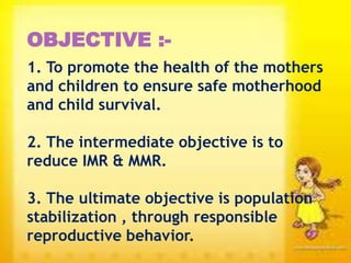 OBJECTIVE :-
1. To promote the health of the mothers
and children to ensure safe motherhood
and child survival.
2. The intermediate objective is to
reduce IMR & MMR.
3. The ultimate objective is population
stabilization , through responsible
reproductive behavior.
 