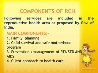 COMPONENTS OF RCH
Following services are included in the
reproductive health area as proposed by Gov. of
India.
MAIN COMPONENTS:-
1. Family planning
2. Child survival and safe motherhood
program
3. Prevention /management of RTI/STD AND
AIDS
4. Client approach to health care.
 