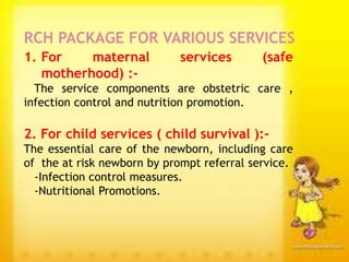 1. For maternal services (safe
motherhood) :-
The service components are obstetric care ,
infection control and nutrition promotion.
2. For child services ( child survival ):-
The essential care of the newborn, including care
of the at risk newborn by prompt referral service.
-Infection control measures.
-Nutritional Promotions.
RCH PACKAGE FOR VARIOUS SERVICES
 